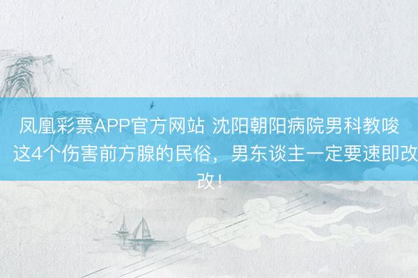凤凰彩票APP官方网站 沈阳朝阳病院男科教唆：这4个伤害前方腺的民俗，男东谈主一定要速即改！