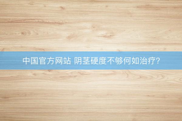 中国官方网站 阴茎硬度不够何如治疗？