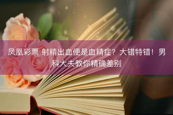 凤凰彩票 射精出血便是血精症?大错特错!男科大夫教你精确差别