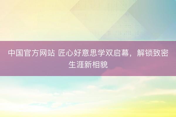 中国官方网站 匠心好意思学双启幕,解锁致密生涯新相貌