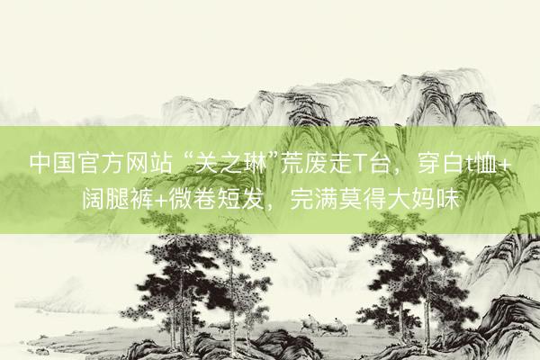 中国官方网站 “关之琳”荒废走T台，穿白t恤+阔腿裤+微卷短发，完满莫得大妈味