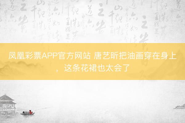 凤凰彩票APP官方网站 唐艺昕把油画穿在身上，这条花裙也太会了