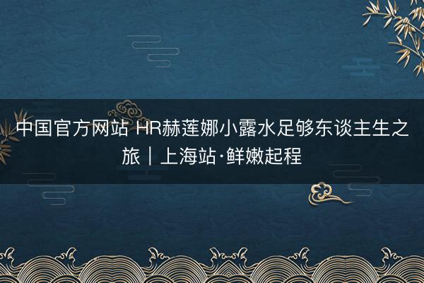 中国官方网站 HR赫莲娜小露水足够东谈主生之旅｜上海站·鲜嫩起程