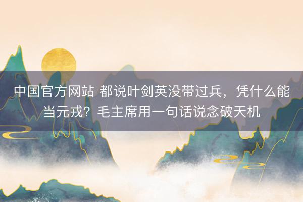 中国官方网站 都说叶剑英没带过兵，凭什么能当元戎？毛主席用一句话说念破天机