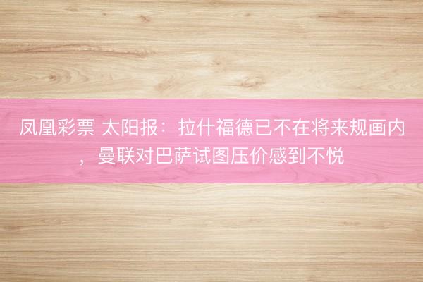 凤凰彩票 太阳报:拉什福德已不在将来规画内,曼联对巴萨试图压价感到不悦