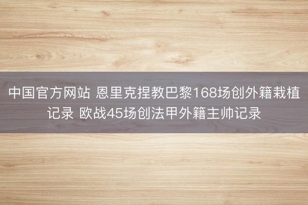 中国官方网站 恩里克捏教巴黎168场创外籍栽植记录 欧战45场创法甲外籍主帅记录