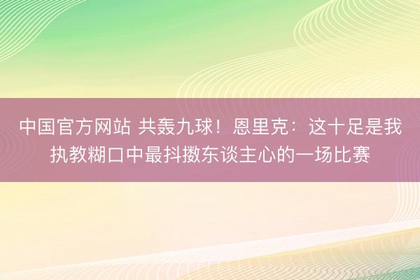中国官方网站 共轰九球！恩里克：这十足是我执教糊口中最抖擞东谈主心的一场比赛