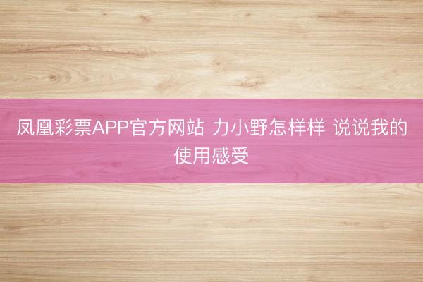 凤凰彩票APP官方网站 力小野怎样样 说说我的使用感受