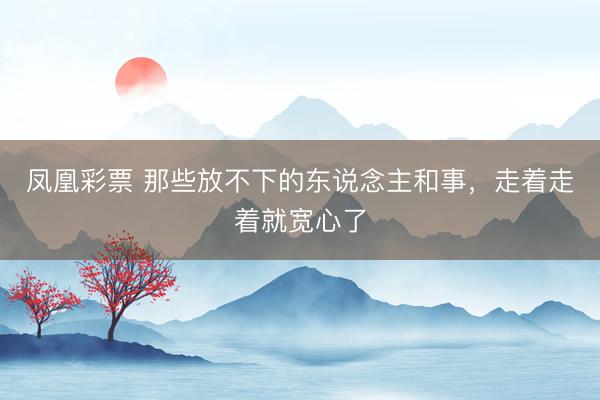 凤凰彩票 那些放不下的东说念主和事，走着走着就宽心了