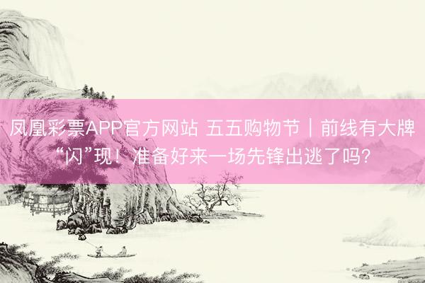 凤凰彩票APP官方网站 五五购物节｜前线有大牌“闪”现！准备好来一场先锋出逃了吗？