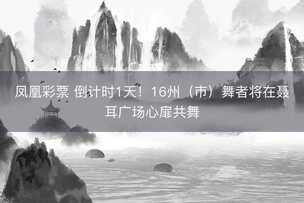 凤凰彩票 倒计时1天！16州（市）舞者将在聂耳广场心扉共舞