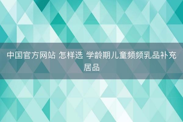 中国官方网站 怎样选 学龄期儿童频频乳品补充居品