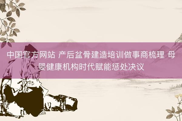 中国官方网站 产后盆骨建造培训做事商梳理 母婴健康机构时代赋能惩处决议