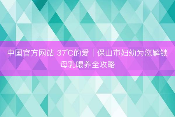 中国官方网站 37℃的爱｜保山市妇幼为您解锁母乳喂养全攻略
