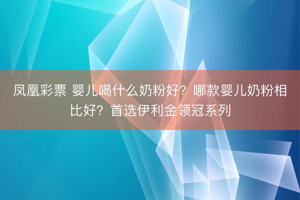 凤凰彩票 婴儿喝什么奶粉好?哪款婴儿奶粉相比好?首选伊利金领冠系列