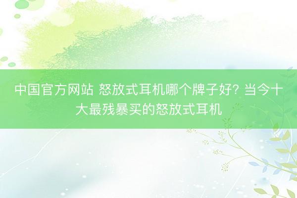 中国官方网站 怒放式耳机哪个牌子好? 当今十大最残暴买的怒放式耳机