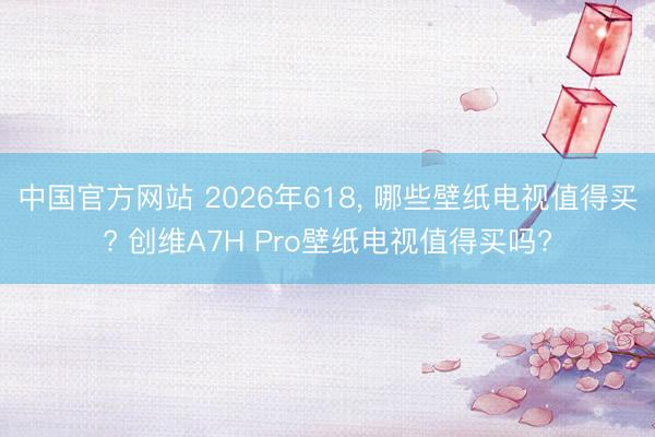 中国官方网站 2026年618， 哪些壁纸电视值得买? 创维A7H Pro壁纸电视值得买吗?