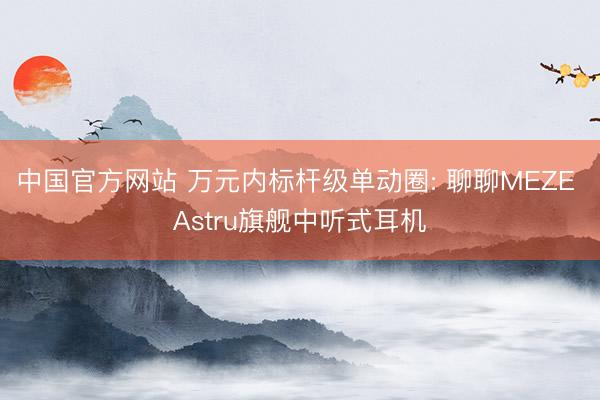 中国官方网站 万元内标杆级单动圈: 聊聊MEZE Astru旗舰中听式耳机