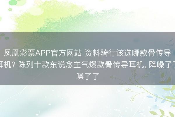 凤凰彩票APP官方网站 资料骑行该选哪款骨传导耳机? 陈列十款东说念主气爆款骨传导耳机， 降噪了了