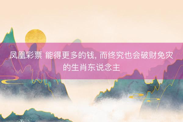 凤凰彩票 能得更多的钱, 而终究也会破财免灾的生肖东说念主