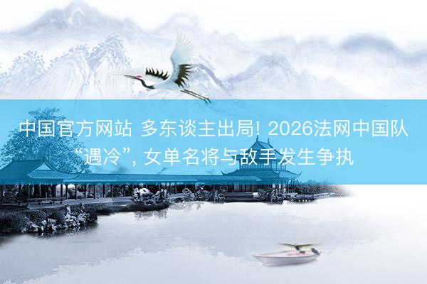 中国官方网站 多东谈主出局! 2026法网中国队“遇冷”, 女单名将与敌手发生争执