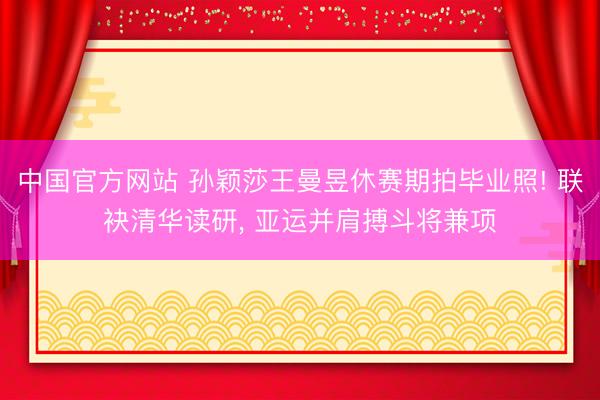中国官方网站 孙颖莎王曼昱休赛期拍毕业照! 联袂清华读研， 亚运并肩搏斗将兼项