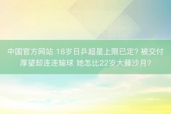 中国官方网站 18岁日乒超星上限已定? 被交付厚望却连连输球 她怎比22岁大藤沙月?