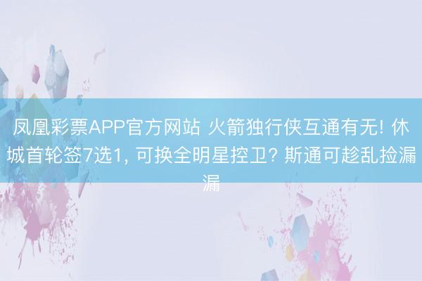 凤凰彩票APP官方网站 火箭独行侠互通有无! 休城首轮签7选1， 可换全明星控卫? 斯通可趁乱捡漏
