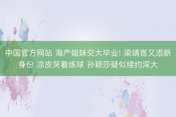 中国官方网站 海产姐妹交大毕业! 梁靖崑又添新身份 凉皮哭着练球 孙颖莎疑似续约深大