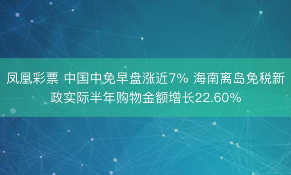 凤凰彩票 中国中免早盘涨近7% 海南离岛免税新政实际半年购物金额增长22.60%