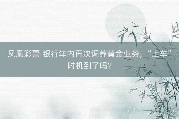 凤凰彩票 银行年内再次调养黄金业务，“上车”时机到了吗？