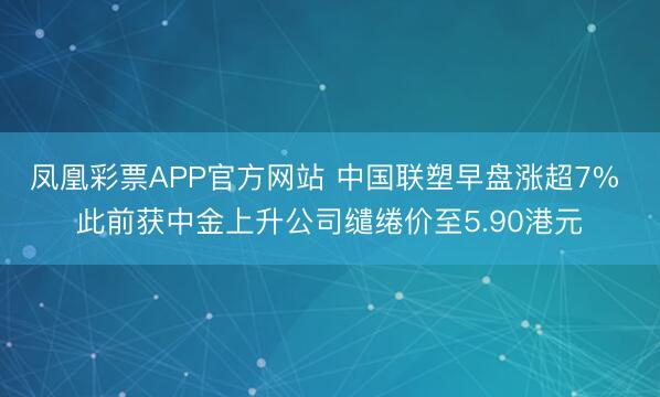 凤凰彩票APP官方网站 中国联塑早盘涨超7% 此前获中金上升公司缱绻价至5.90港元