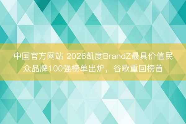 中国官方网站 2026凯度BrandZ最具价值民众品牌100强榜单出炉，谷歌重回榜首