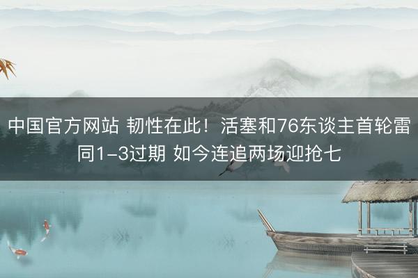 中国官方网站 韧性在此！活塞和76东谈主首轮雷同1-3过期 如今连追两场迎抢七