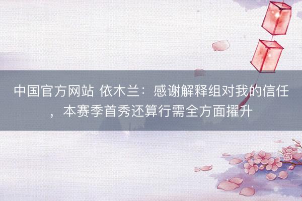 中国官方网站 依木兰:感谢解释组对我的信任,本赛季首秀还算行需全方面擢升