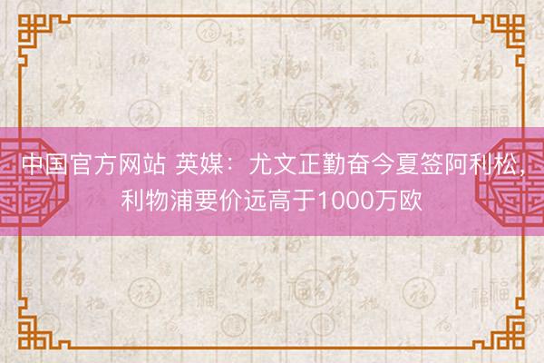 中国官方网站 英媒：尤文正勤奋今夏签阿利松，利物浦要价远高于1000万欧
