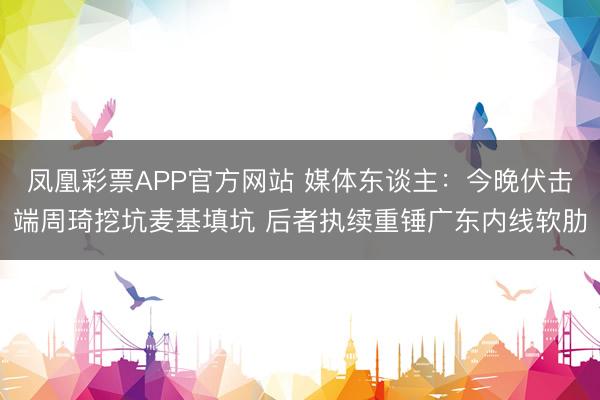 凤凰彩票APP官方网站 媒体东谈主:今晚伏击端周琦挖坑麦基填坑 后者执续重锤广东内线软肋