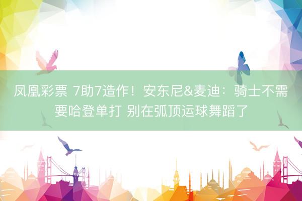 凤凰彩票 7助7造作！安东尼&麦迪：骑士不需要哈登单打 别在弧顶运球舞蹈了
