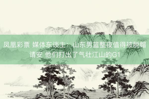 凤凰彩票 媒体东谈主：山东男篮整夜值得被脱帽请安 他们打出了气壮江山的G1
