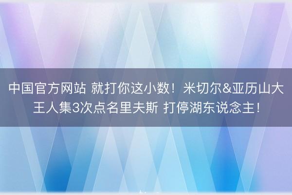 中国官方网站 就打你这小数！米切尔&亚历山大王人集3次点名里夫斯 打停湖东说念主！