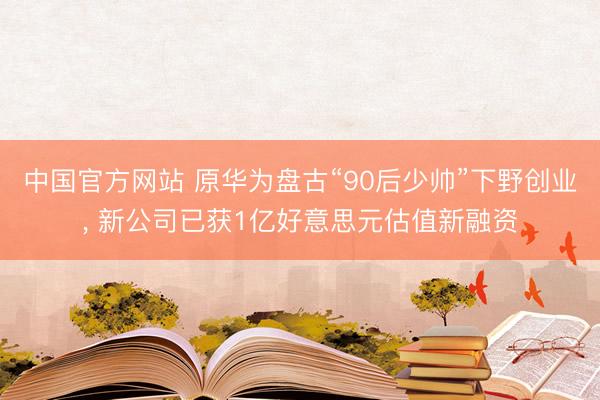 中国官方网站 原华为盘古“90后少帅”下野创业， 新公司已获1亿好意思元估值新融资