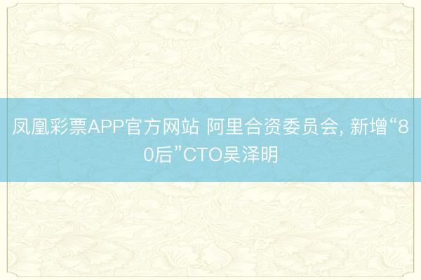 凤凰彩票APP官方网站 阿里合资委员会, 新增“80后”CTO吴泽明