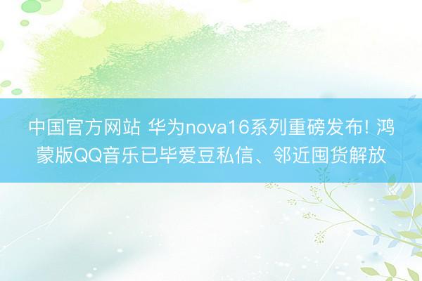 中国官方网站 华为nova16系列重磅发布! 鸿蒙版QQ音乐已毕爱豆私信、邻近囤货解放