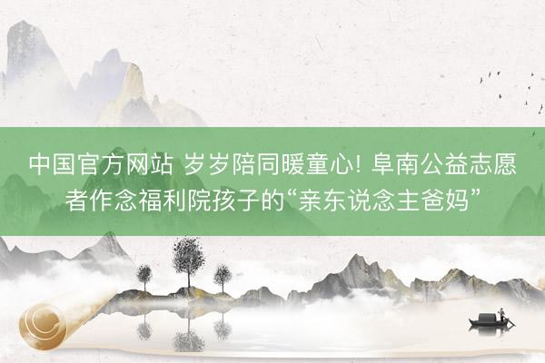 中国官方网站 岁岁陪同暖童心! 阜南公益志愿者作念福利院孩子的“亲东说念主爸妈”