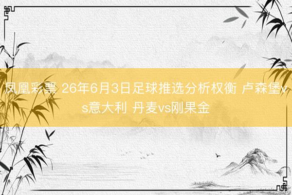 凤凰彩票 26年6月3日足球推选分析权衡 卢森堡vs意大利 丹麦vs刚果金