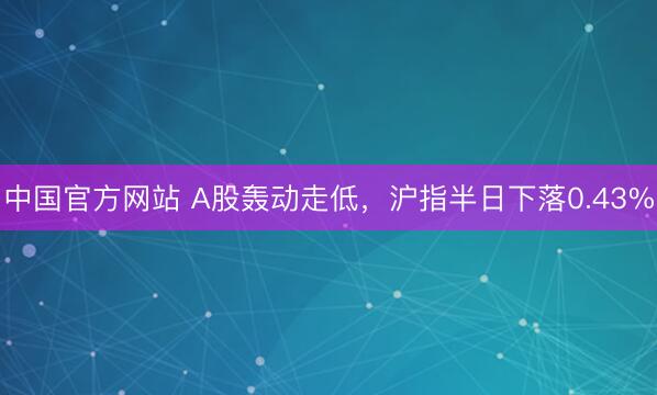 中国官方网站 A股轰动走低，沪指半日下落0.43%
