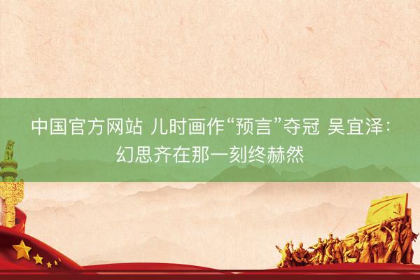中国官方网站 儿时画作“预言”夺冠 吴宜泽:幻思齐在那一刻终赫然