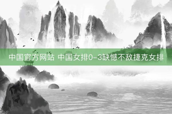 中国官方网站 中国女排0-3缺憾不敌捷克女排
