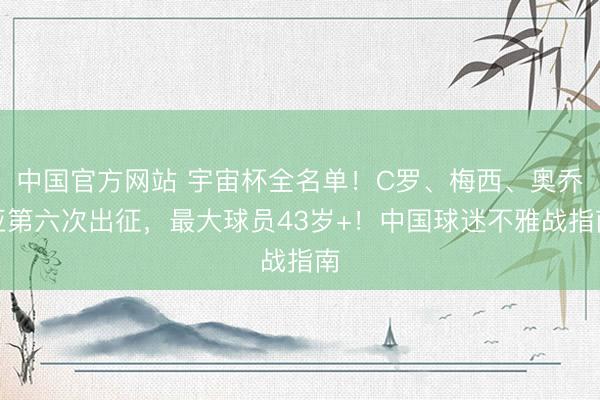 中国官方网站 宇宙杯全名单！C罗、梅西、奥乔亚第六次出征，最大球员43岁+！中国球迷不雅战指南