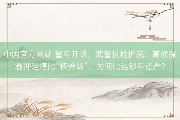 中国官方网站 警车开谈、武警执枪护航!高侦探卷押运堪比“核弹级”,为何比运钞车还严?